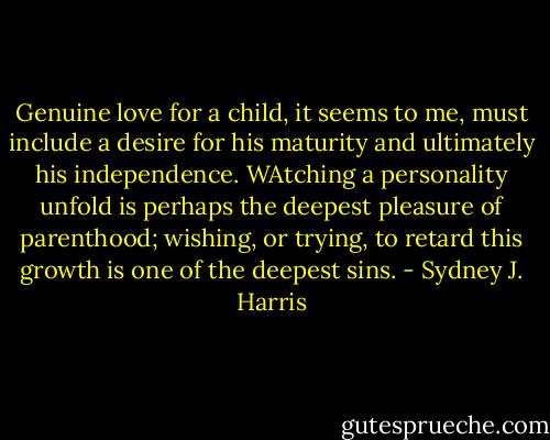 Genuine love for a child, it seems to me, must include a desire for his maturity and ultimately his independence. WAtching a personality unfold is perhaps the deepest pleasure of parenthood; wishing, or trying, to retard this growth is one of the deepest sins. - Sydney J. Harris