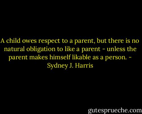A child owes respect to a parent, but there is no natural obligation to like a parent - unless the parent makes himself likable as a person. - Sydney J. Harris