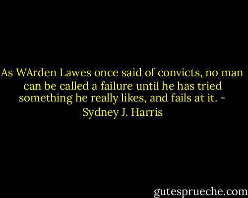 As WArden Lawes once said of convicts, no man can be called a failure until he has tried something he really likes, and fails at it. - Sydney J. Harris