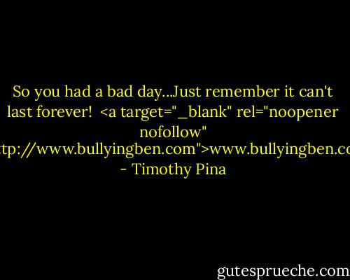 So you had a bad day...Just remember it can't last forever!<br /><br /><a target="_blank" rel="noopener nofollow" href="http://www.bullyingben.com">www.bullyingben.com</a> - Timothy Pina