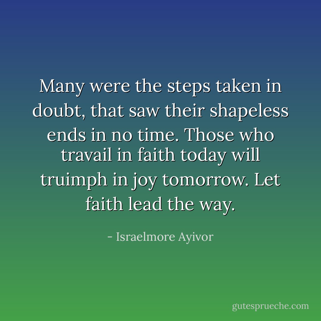 Many were the steps taken in doubt, that saw their shapeless ends in no time. Those who travail in faith today will truimph in joy tomorrow. Let faith lead the way. - Israelmore Ayivor