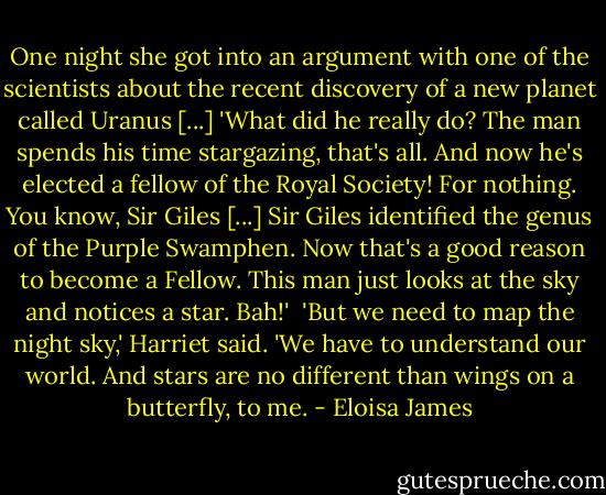 One night she got into an argument with one of the scientists about the recent discovery of a new planet called Uranus [...] 'What did he really do? The man spends his time stargazing, that's all. And now he's elected a fellow of the Royal Society! For nothing. You know, Sir Giles [...] Sir Giles identified the genus of the Purple Swamphen. Now that's a good reason to become a Fellow. This man just looks at the sky and notices a star. Bah!'<br /><br />'But we need to map the night sky,' Harriet said. 'We have to understand our world. And stars are no different than wings on a butterfly, to me. - Eloisa James