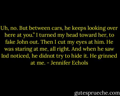 Uh, no. But between cars, he keeps looking over here at you.”<br />I turned my head toward her, to fake John out. Then I cut my eyes at him.<br />He was staring at me, all right. And when he saw I‟d noticed, he didn‟t try to hide it. He grinned at me. - Jennifer Echols