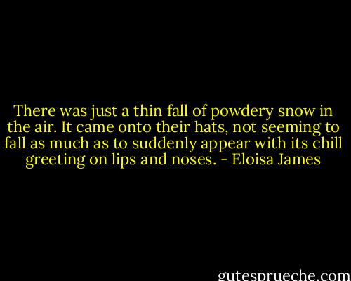 There was just a thin fall of powdery snow in the air. It came onto their hats, not seeming to fall as much as to suddenly appear with its chill greeting on lips and noses. - Eloisa James