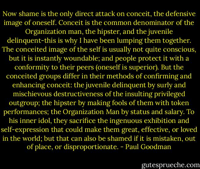 Now shame is the only direct attack on conceit, the defensive image of oneself. Conceit is the common denominator of the Organization man, the hipster, and the juvenile delinquent-this is why I have been lumping them together. The conceited image of the self is usually not quite conscious, but it is instantly woundable; and people protect it with a conformity to their peers (oneself is superior). But the conceited groups differ in their methods of confirming and enhancing conceit: the juvenile delinquent by surly and mischievous destructiveness of the insulting privileged outgroup; the hipster by making fools of them with token performances; the Organization Man by status and salary. To his inner idol, they sacrifice the ingenuous exhibition and self-expression that could make them great, effective, or loved in the world; but that can also be shamed if it is mistaken, out of place, or disproportionate. - Paul Goodman