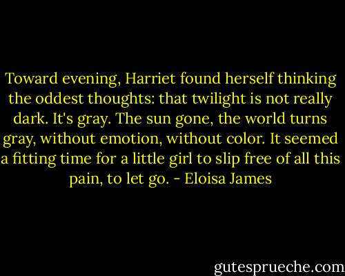 Toward evening, Harriet found herself thinking the oddest thoughts: that twilight is not really dark. It's gray. The sun gone, the world turns gray, without emotion, without color. It seemed a fitting time for a little girl to slip free of all this pain, to let go. - Eloisa James