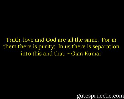 Truth, love and God are all the same. <br />For in them there is purity; <br />In us there is separation into this and that. - Gian Kumar