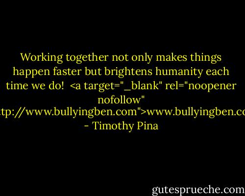 Working together not only makes things happen faster but brightens humanity each time we do!<br /><br /><a target="_blank" rel="noopener nofollow" href="http://www.bullyingben.com">www.bullyingben.com</a> - Timothy Pina
