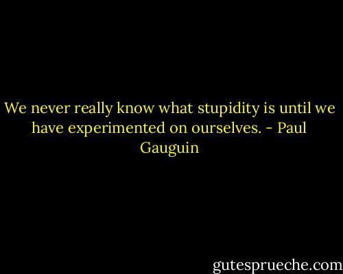 We never really know what stupidity is until we have experimented on ourselves. - Paul Gauguin