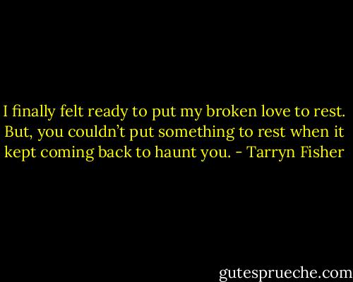 I finally felt ready to put my broken<br />love to rest. But, you couldn’t put something to rest when it kept coming back to haunt you. - Tarryn Fisher