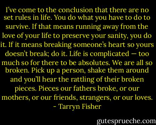 I’ve come to the conclusion that there are no set rules in life. You do what you have to do to survive. If that means running away from the love of your life to preserve your sanity, you do it. If it means breaking someone’s heart so yours doesn’t break; do it. Life is complicated — too much so for<br />there to be absolutes. We are all so broken. Pick up a person, shake them around and you’ll hear the rattling of their broken pieces. Pieces our fathers broke, or our mothers, or our friends, strangers, or our loves. - Tarryn Fisher