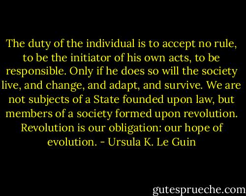 The duty of the individual is to accept no rule, to be the initiator of his own acts, to be responsible. Only if he does so will the society live, and change, and adapt, and survive. We are not subjects of a State founded upon law, but members of a society formed upon revolution. Revolution is our obligation: our hope of evolution. - Ursula K. Le Guin
