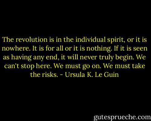 The revolution is in the individual spirit, or it is nowhere. It is for all or it is nothing. If it is seen as having any end, it will never truly begin. We can't stop here. We must go on. We must take the risks. - Ursula K. Le Guin