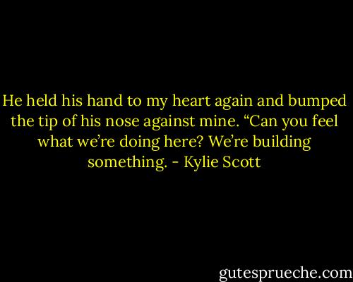 He held his hand to my heart again and bumped the tip of his nose against mine. “Can you feel what we’re doing here? We’re building something. - Kylie Scott