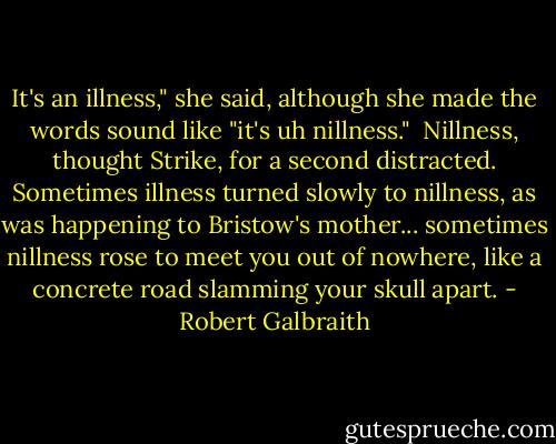 It's an illness," she said, although she made the words sound like "it's uh nillness." <br />Nillness, thought Strike, for a second distracted. Sometimes illness turned slowly to nillness, as was happening to Bristow's mother... sometimes nillness rose to meet you out of nowhere, like a concrete road slamming your skull apart. - Robert Galbraith
