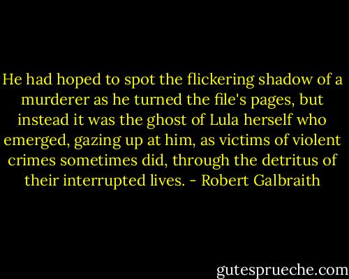 He had hoped to spot the flickering shadow of a murderer as he turned the file's pages, but instead it was the ghost of Lula herself who emerged, gazing up at him, as victims of violent crimes sometimes did, through the detritus of their interrupted lives. - Robert Galbraith