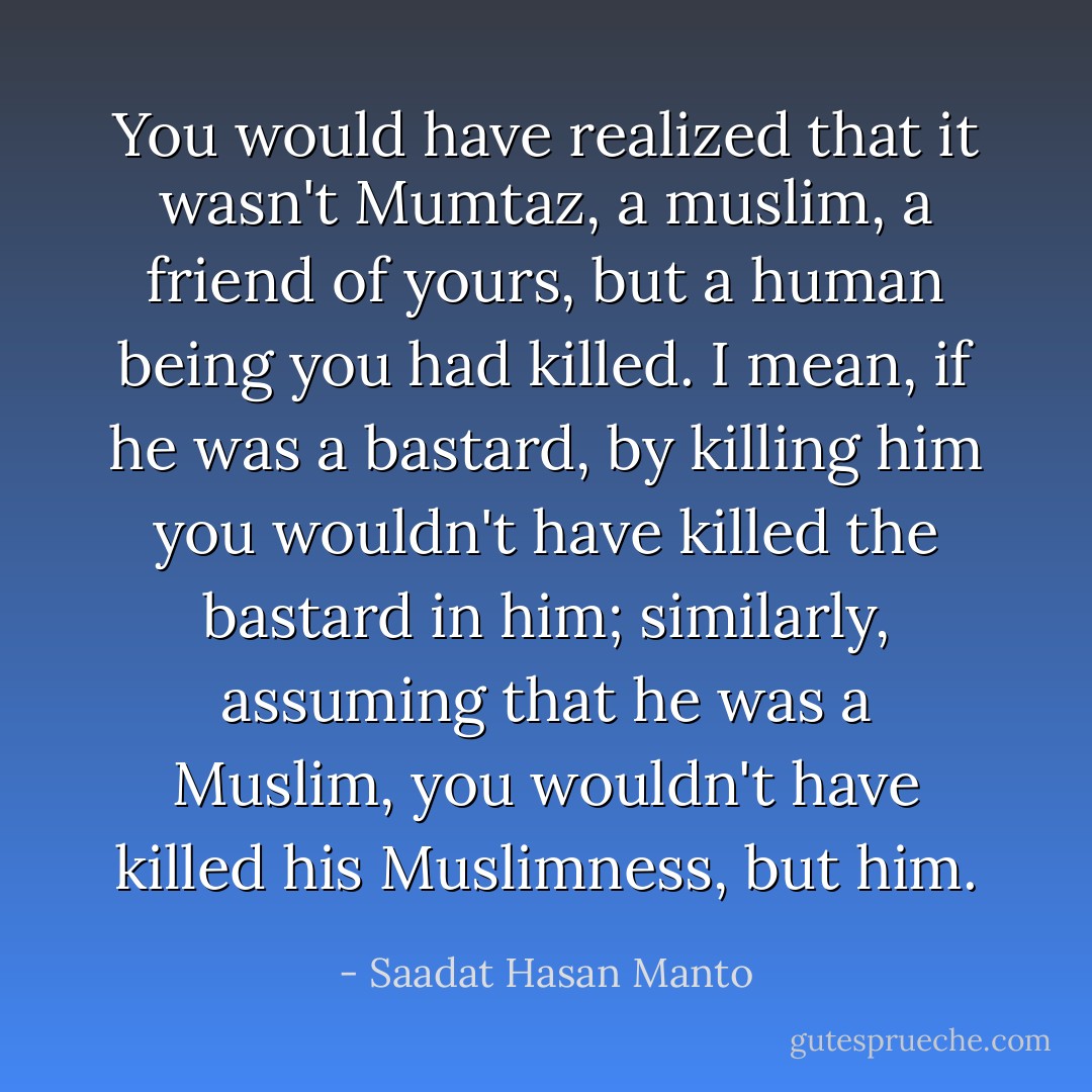 You would have realized that it wasn't Mumtaz, a muslim, a friend of yours, but a human being you had killed. I mean, if he was a bastard, by killing him you wouldn't have killed the bastard in him; similarly, assuming that he was a Muslim, you wouldn't have killed his Muslimness, but him. - Saadat Hasan Manto