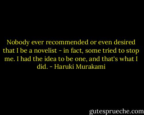 Nobody ever recommended or even desired that I be a novelist - in fact, some tried to stop me. I had the idea to be one, and that's what I did. - Haruki Murakami