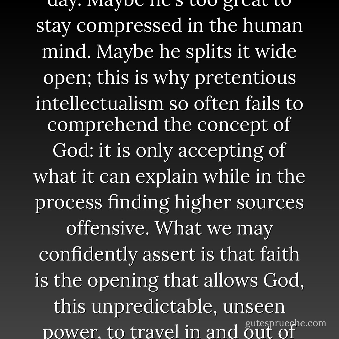 To better understand God we must first shatter our own idea of God - maybe even day after day. Maybe he's too great to stay compressed in the human mind. Maybe he splits it wide open; this is why pretentious intellectualism so often fails to comprehend the concept of God: it is only accepting of what it can explain while in the process finding higher sources offensive. What we may confidently assert is that faith is the opening that allows God, this unpredictable, unseen power, to travel in and out of the mind without all the pains of confusion. - Criss Jami
