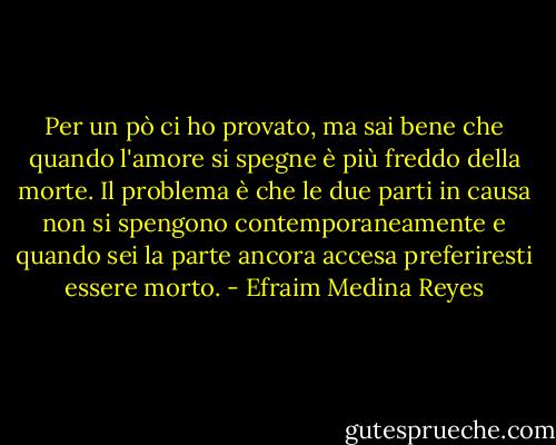 Per un pò ci ho provato, ma sai bene che quando l'amore si spegne è più freddo della morte. Il problema è che le due parti in causa non si spengono contemporaneamente e quando sei la parte ancora accesa preferiresti essere morto. - Efraim Medina Reyes