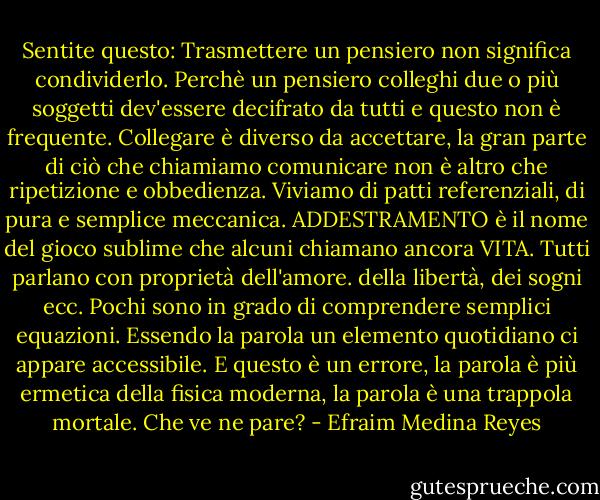 Sentite questo: Trasmettere un pensiero non significa condividerlo. Perchè un pensiero colleghi due o più soggetti dev'essere decifrato da tutti e questo non è frequente. Collegare è diverso da accettare, la gran parte di ciò che chiamiamo comunicare non è altro che ripetizione e obbedienza. Viviamo di patti referenziali, di pura e semplice meccanica. ADDESTRAMENTO è il nome del gioco sublime che alcuni chiamano ancora VITA. Tutti parlano con proprietà dell'amore. della libertà, dei sogni ecc.<br />Pochi sono in grado di comprendere semplici equazioni. Essendo la parola un elemento quotidiano ci appare accessibile. E questo è un errore, la parola è più ermetica della fisica moderna, la parola è una trappola mortale. Che ve ne pare? - Efraim Medina Reyes