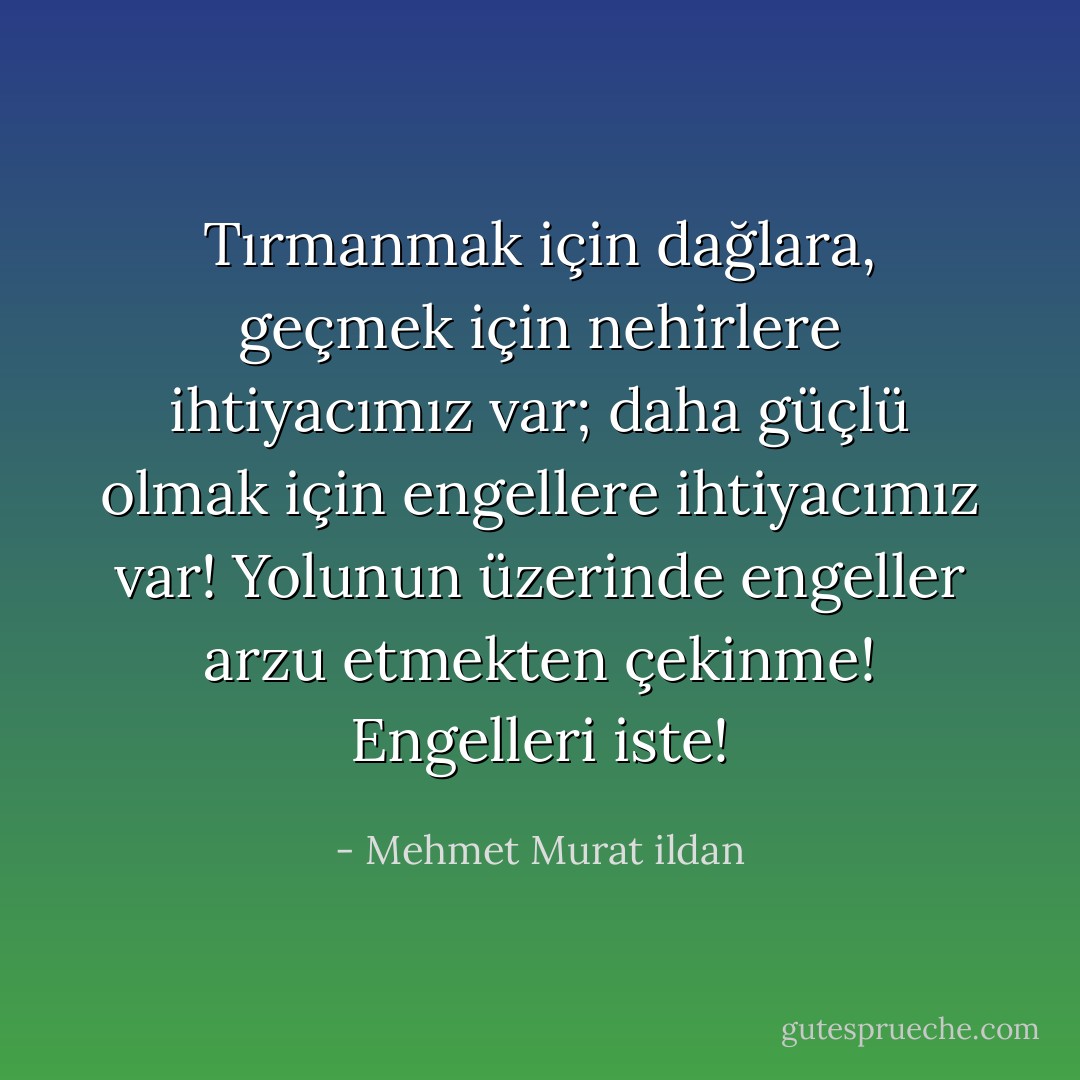 Tırmanmak için dağlara, geçmek için nehirlere ihtiyacımız var; daha güçlü olmak için engellere ihtiyacımız var! Yolunun üzerinde engeller arzu etmekten çekinme! Engelleri iste! - Mehmet Murat ildan