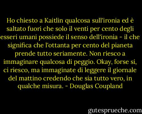 Ho chiesto a Kaitlin qualcosa sull'ironia ed è saltato fuori che solo il venti per cento degli esseri umani possiede il senso dell'ironia - il che significa che l'ottanta per cento del pianeta prende tutto seriamente. Non riesco a immaginare qualcosa di peggio. Okay, forse si, ci riesco, ma immaginate di leggere il giornale del mattino credendo che sia tutto vero, in qualche misura. - Douglas Coupland