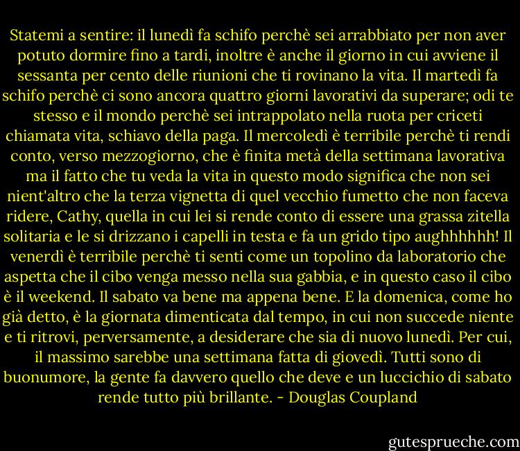 Statemi a sentire: il lunedì fa schifo perchè sei arrabbiato per non aver potuto dormire fino a tardi, inoltre è anche il giorno in cui avviene il sessanta per cento delle riunioni che ti rovinano la vita. Il martedì fa schifo perchè ci sono ancora quattro giorni lavorativi da superare; odi te stesso e il mondo perchè sei intrappolato nella ruota per criceti chiamata vita, schiavo della paga. Il mercoledì è terribile perchè ti rendi conto, verso mezzogiorno, che è finita metà della settimana lavorativa ma il fatto che tu veda la vita in questo modo significa che non sei nient'altro che la terza vignetta di quel vecchio fumetto che non faceva ridere, Cathy, quella in cui lei si rende conto di essere una grassa zitella solitaria e le si drizzano i capelli in testa e fa un grido tipo aughhhhhh! Il venerdì è terribile perchè ti senti come un topolino da laboratorio che aspetta che il cibo venga messo nella sua gabbia, e in questo caso il cibo è il weekend. Il sabato va bene ma appena bene. E la domenica, come ho già detto, è la giornata dimenticata dal tempo, in cui non succede niente e ti ritrovi, perversamente, a desiderare che sia di nuovo lunedì. Per cui, il massimo sarebbe una settimana fatta di giovedì. Tutti sono di buonumore, la gente fa davvero quello che deve e un luccichio di sabato rende tutto più brillante. - Douglas Coupland
