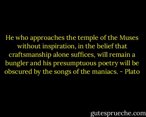He who approaches the temple of the Muses without inspiration, in the belief that craftsmanship alone suffices, will remain a bungler and his presumptuous poetry will be obscured by the songs of the maniacs. - Plato