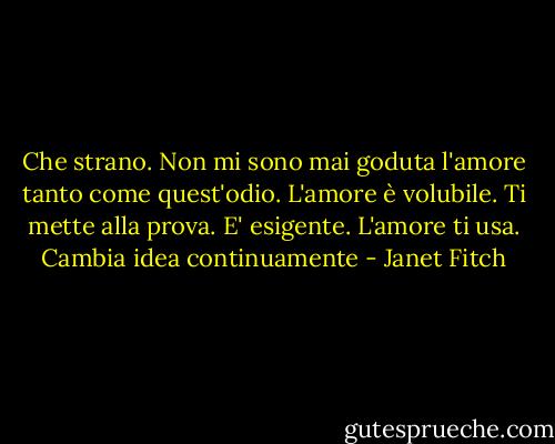 Che strano. Non mi sono mai goduta l'amore tanto come quest'odio. L'amore è volubile. Ti mette alla prova. E' esigente. L'amore ti usa. Cambia idea continuamente - Janet Fitch