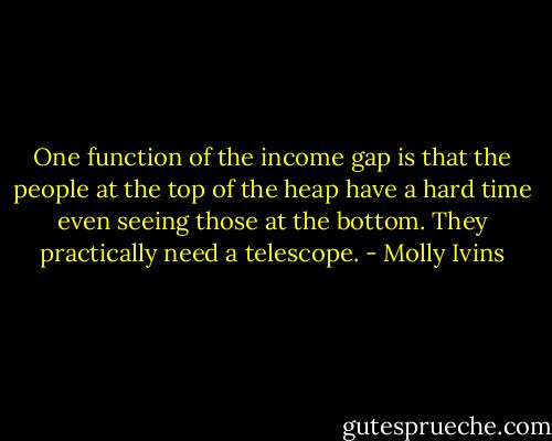 One function of the income gap is that the people at the top of the heap have a hard time even seeing those at the bottom. They practically need a telescope. - Molly Ivins