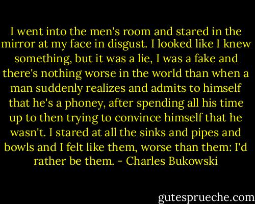 I went into the men's room and stared in the mirror at my face in disgust. I looked like I knew something, but it was a lie, I was a fake and there's nothing worse in the world than when a man suddenly realizes and admits to himself that he's a phoney, after spending all his time up to then trying to convince himself that he wasn't. I stared at all the sinks and pipes and bowls and I felt like them, worse than them: I'd rather be them. - Charles Bukowski