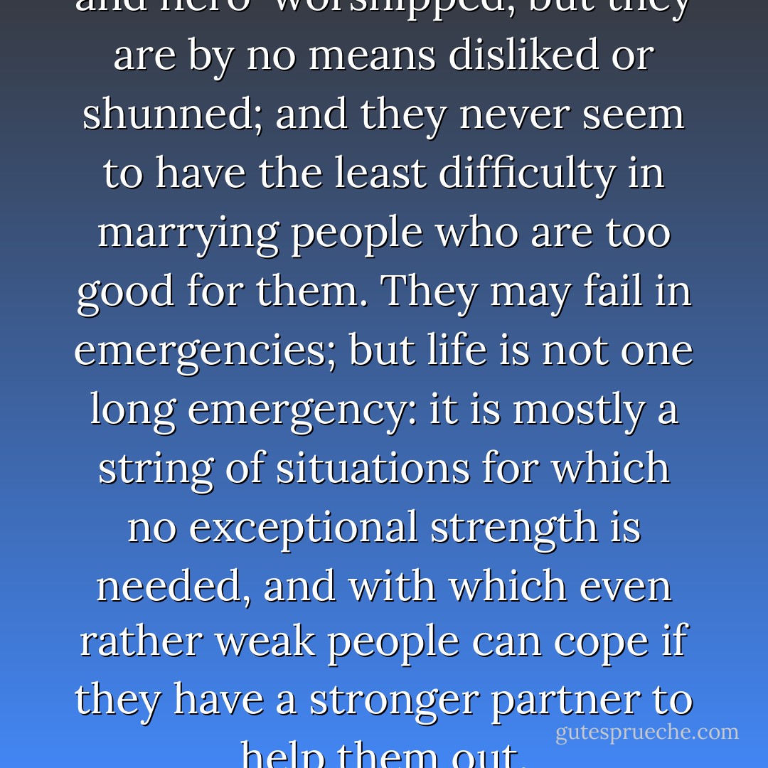 The weak may not be admired and hero-worshipped; but they are by no means disliked or shunned; and they never seem to have the least difficulty in marrying people who are too good for them. They may fail in emergencies; but life is not one long emergency: it is mostly a string of situations for which no exceptional strength is needed, and with which even rather weak people can cope if they have a stronger partner to help them out. - George Bernard Shaw