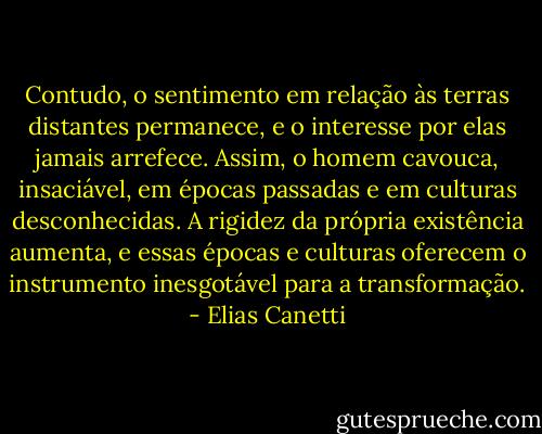Contudo, o sentimento em relação às terras distantes permanece, e o interesse por elas jamais arrefece. Assim, o homem cavouca, insaciável, em épocas passadas e em culturas desconhecidas. A rigidez da própria existência aumenta, e essas épocas e culturas oferecem o instrumento inesgotável para a transformação. - Elias Canetti