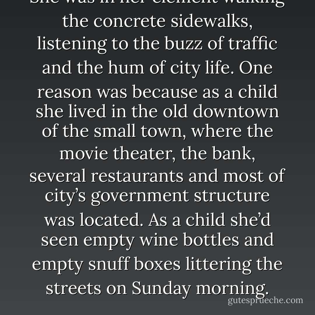 She was in her element walking the concrete sidewalks, listening to the buzz of traffic and the hum of city life. One reason was because as a child she lived in the old downtown of the small town, where the movie theater, the bank, several restaurants and most of city’s government structure was located. As a child she’d seen empty wine bottles and empty snuff boxes littering the streets on Sunday morning. - Richard E. Riegel