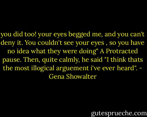 you did too! your eyes begged me, and you can't deny it. You couldn't see your eyes , so you have no idea what they were doing"<br />A Protracted pause. Then, quite calmly, he said "I think thats the most illogical arguement i've ever heard". - Gena Showalter