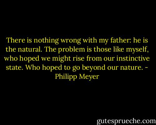 There is nothing wrong with my father: he is the natural. The problem is those like myself, who hoped we might rise from our instinctive state. Who hoped to go beyond our nature. - Philipp Meyer