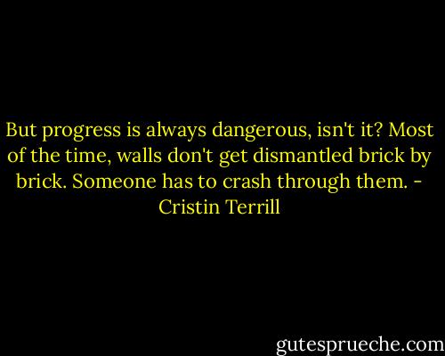 But progress is always dangerous, isn't it? Most of the time, walls don't get dismantled brick by brick. Someone has to crash through them. - Cristin Terrill