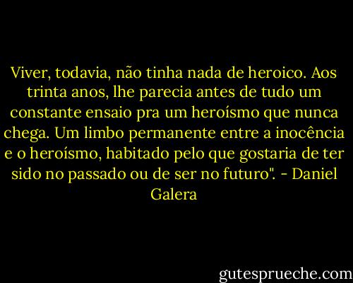 Viver, todavia, não tinha nada de heroico. Aos trinta anos, lhe parecia antes de tudo um constante ensaio pra um heroísmo que nunca chega. Um limbo permanente entre a inocência e o heroísmo, habitado pelo que gostaria de ter sido no passado ou de ser no futuro". - Daniel Galera