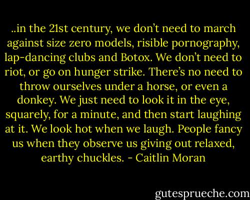 ..in the 21st century, we<br />don’t need to march against size zero models, risible pornography,<br />lap-dancing clubs and Botox. We don’t need to riot, or go on hunger<br />strike. There’s no need to throw ourselves under a horse, or even a<br />donkey. We just need to look it in the eye, squarely, for a minute,<br />and then start laughing at it. We look hot when we laugh. People<br />fancy us when they observe us giving out relaxed, earthy chuckles. - Caitlin Moran