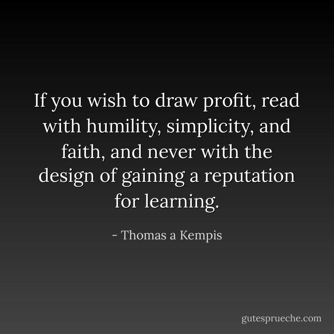 If you wish to draw profit, read with humility, simplicity, and faith, and never with the design of gaining a reputation for learning. - Thomas a Kempis