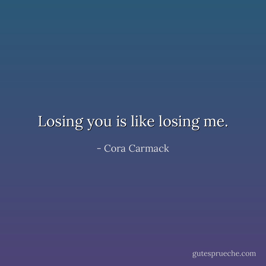 Losing you is like losing me. - Cora Carmack
