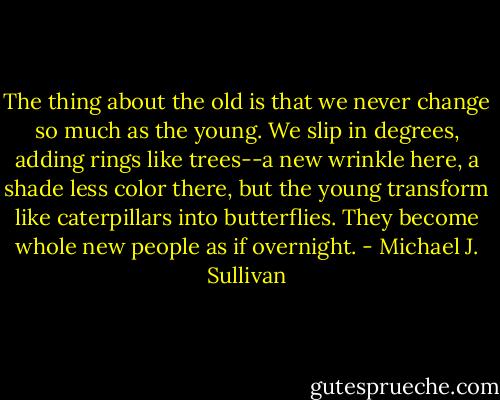 The thing about the old is that we never change so much as the young. We slip in degrees, adding rings like trees--a new wrinkle here, a shade less color there, but the young transform like caterpillars into butterflies. They become whole new people as if overnight. - Michael J. Sullivan