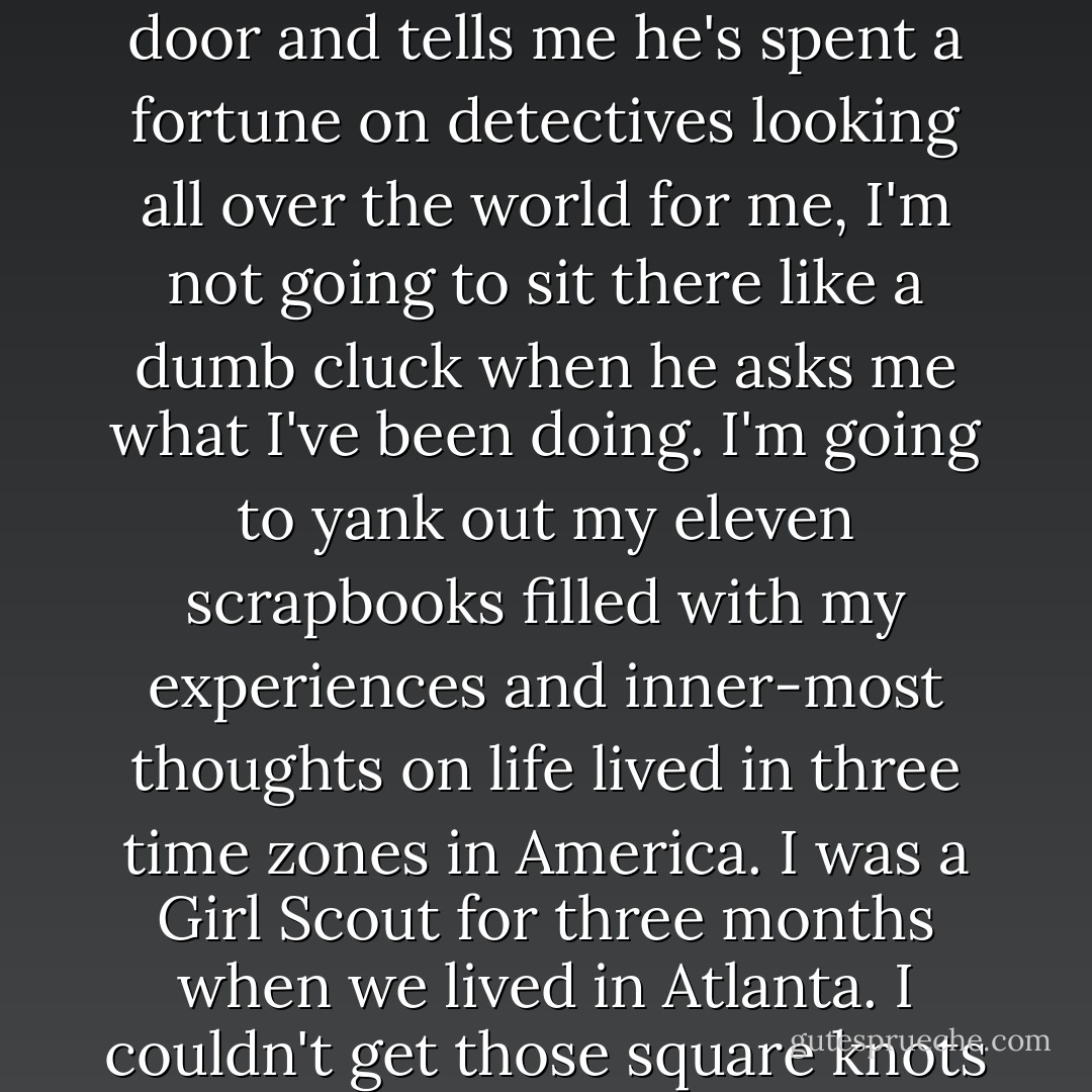 I'll tell you why I keep my scrapbooks. It's in case my real father shows up .I never met him, don't even know his name...I've got this feeling he's out there searching for me. When he bursts through the door and tells me he's spent a fortune on detectives looking all over the world for me, I'm not going to sit there like a dumb cluck when he asks me what I've been doing. I'm going to yank out my eleven scrapbooks filled with my experiences and inner-most thoughts on life lived in three time zones in America. I was a Girl Scout for three months when we lived in Atlanta. I couldn't get those square knots down for anything, but I got the big concept. Be prepared. Addie always told me, "It's more important to get the big concept than to be an expert in the small stuff. - Joan Bauer