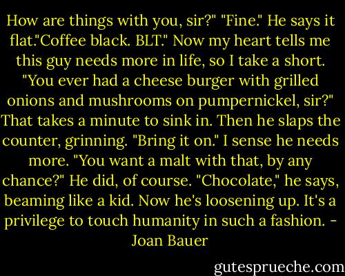 How are things with you, sir?"<br />"Fine." He says it flat."Coffee black. BLT."<br />Now my heart tells me this guy needs more in life, so I take a short. "You ever had a cheese burger with grilled onions and mushrooms on pumpernickel, sir?"<br />That takes a minute to sink in.<br />Then he slaps the counter, grinning. "Bring it on."<br />I sense he needs more.<br />"You want a malt with that, by any chance?"<br />He did, of course. "Chocolate," he says, beaming like a kid.<br />Now he's loosening up.<br />It's a privilege to touch humanity in such a fashion. - Joan Bauer
