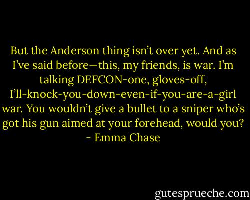But the Anderson thing isn’t over yet. And as I’ve said before—this, my friends, is war. I’m talking DEFCON-one, gloves-off, I’ll-knock-you-down-even-if-you-are-a-girl war. You wouldn’t give a bullet to a sniper who’s got his gun aimed at your forehead, would you? - Emma Chase
