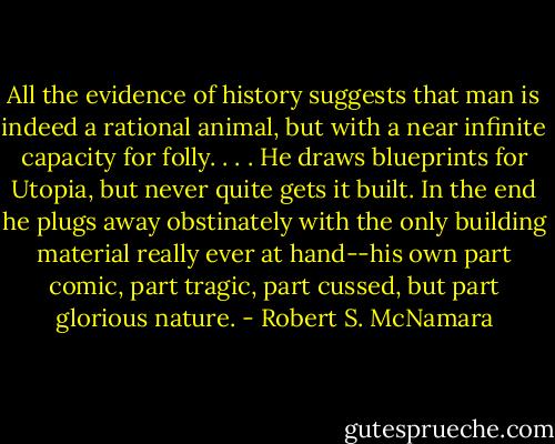All the evidence of history suggests that man is indeed a rational animal, but with a near infinite capacity for folly. . . . He draws blueprints for Utopia, but never quite gets it built. In the end he plugs away obstinately with the only building material really ever at hand--his own part comic, part tragic, part cussed, but part glorious nature. - Robert S. McNamara