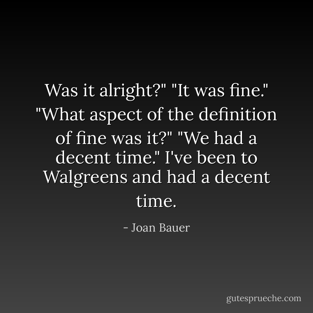 Was it alright?"<br />"It was fine."<br />"What aspect of the definition of fine was it?"<br />"We had a decent time."<br />I've been to Walgreens and had a decent time. - Joan Bauer