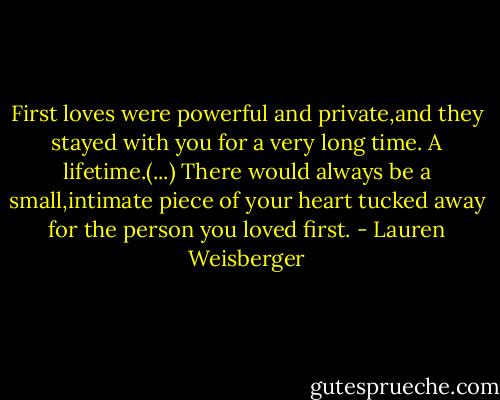 First loves were powerful and private,and they stayed with you for a very long time. A lifetime.(...) There would always be a small,intimate piece of your heart tucked away for the person you loved first. - Lauren Weisberger