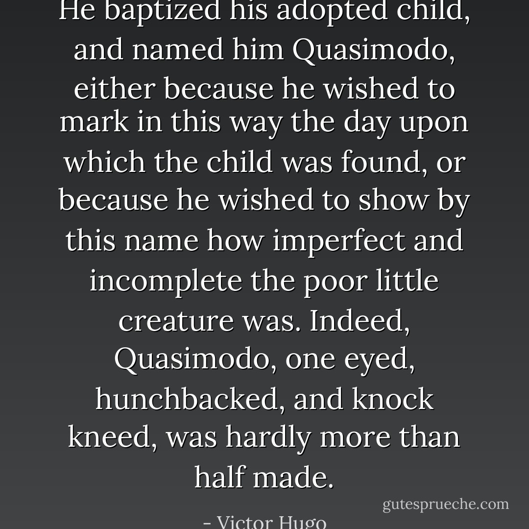 He baptized his adopted child, and named him Quasimodo, either because he wished to mark in this way the day upon which the child was found, or because he wished to show by this name how imperfect and incomplete the poor little creature was. Indeed, Quasimodo, one eyed, hunchbacked, and knock kneed, was hardly more than half made. - Victor Hugo